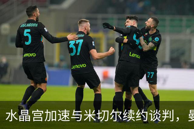 水晶宫加速与米切尔续约谈判，曼联利物浦密切关注